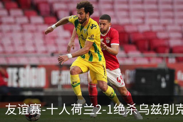 友谊赛-十人荷兰2-1绝杀乌兹别克斯坦 加克波双响+补时读秒点射