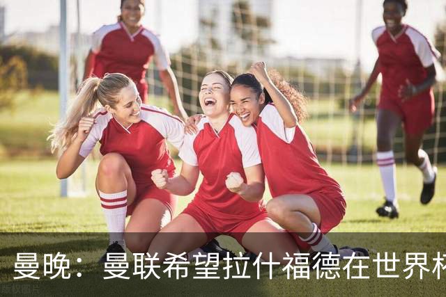 曼晚：曼联希望拉什福德在世界杯尽可能表现出色，这有助于出售他