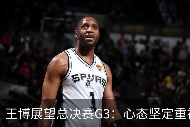 王博展望总决赛G3：心态坚定重视体能，期待更多球员挺身而出
