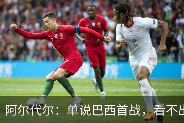 阿尔代尔：单说巴西首战，看不出来安切洛蒂的战术布置和执教作用